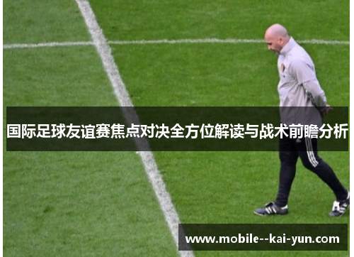 国际足球友谊赛焦点对决全方位解读与战术前瞻分析 国际足球友谊赛焦点对决全方位解读与战术前瞻分析